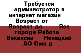 Требуется администратор в интернет магазин.  › Возраст от ­ 22 › Возраст до ­ 40 - Все города Работа » Вакансии   . Ненецкий АО,Ома д.